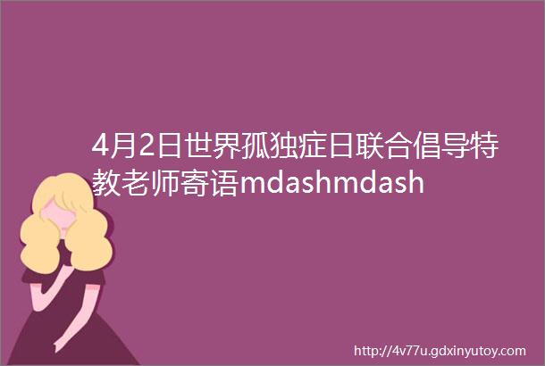 4月2日世界孤独症日联合倡导特教老师寄语mdashmdash最深和最重的爱必须和时光一起成长